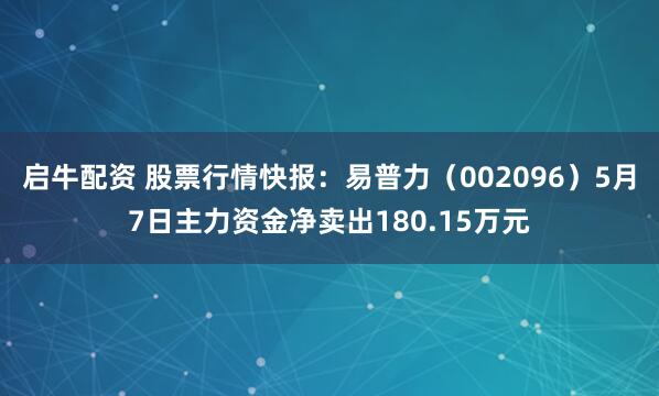 启牛配资 股票行情快报：易普力（002096）5月7日主力资金净卖出180.15万元