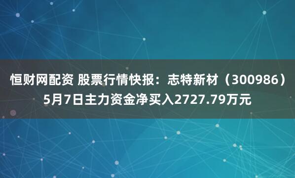 恒财网配资 股票行情快报：志特新材（300986）5月7日主力资金净买入2727.79万元