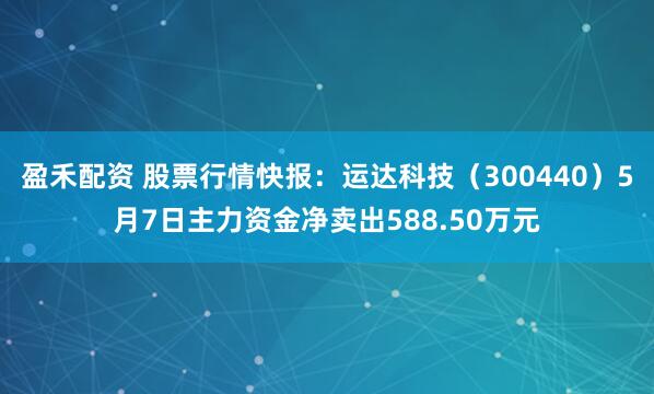 盈禾配资 股票行情快报：运达科技（300440）5月7日主力资金净卖出588.50万元