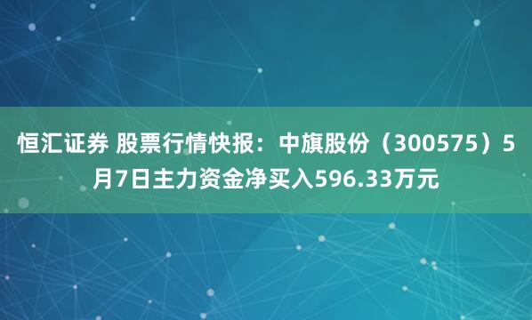恒汇证券 股票行情快报：中旗股份（300575）5月7日主力资金净买入596.33万元