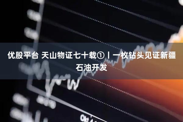 优股平台 天山物证七十载①丨一枚钻头见证新疆石油开发