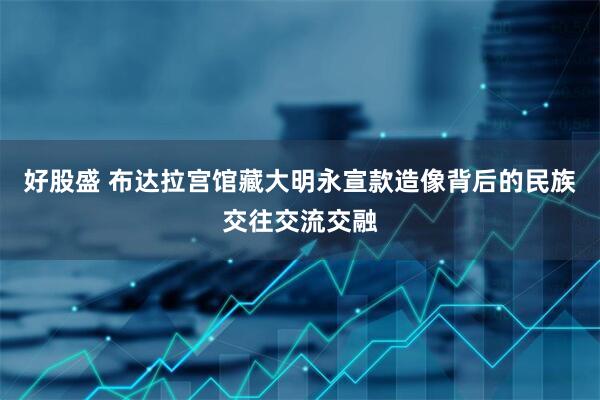 好股盛 布达拉宫馆藏大明永宣款造像背后的民族交往交流交融