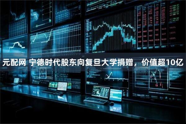 元配网 宁德时代股东向复旦大学捐赠，价值超10亿