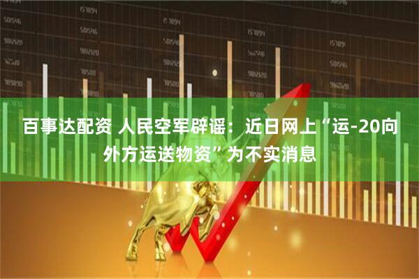 百事达配资 人民空军辟谣：近日网上“运-20向外方运送物资”为不实消息