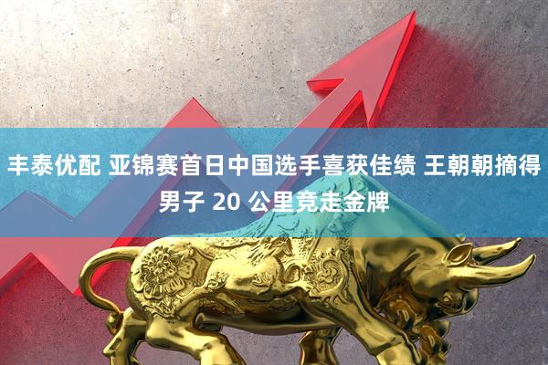 丰泰优配 亚锦赛首日中国选手喜获佳绩 王朝朝摘得男子 20 公里竞走金牌