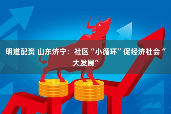 明道配资 山东济宁：社区“小循环”促经济社会“大发展”