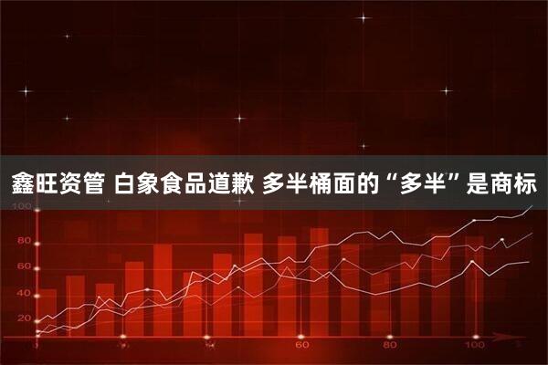 鑫旺资管 白象食品道歉 多半桶面的“多半”是商标