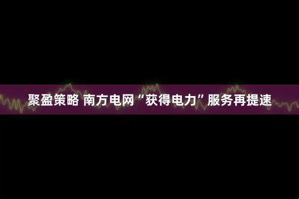 聚盈策略 南方电网“获得电力”服务再提速