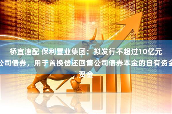 桥宜速配 保利置业集团：拟发行不超过10亿元公司债券，用于置换偿还回售公司债券本金的自有资金