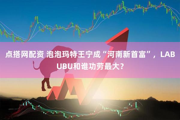点搭网配资 泡泡玛特王宁成“河南新首富”，LABUBU和谁功劳最大？