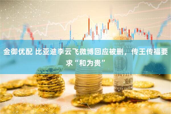 金御优配 比亚迪李云飞微博回应被删，传王传福要求“和为贵”