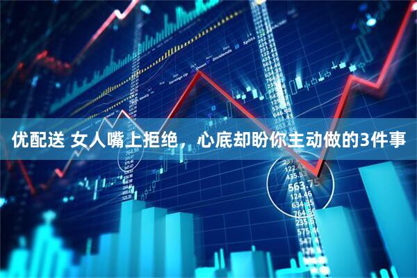 优配送 女人嘴上拒绝，心底却盼你主动做的3件事