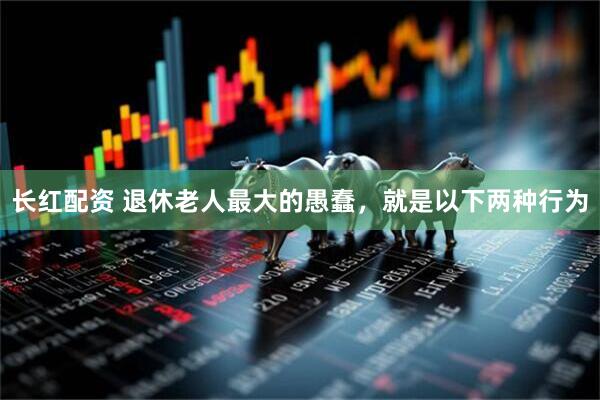 长红配资 退休老人最大的愚蠢，就是以下两种行为