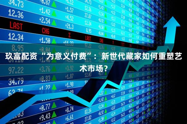 玖富配资 “为意义付费”：新世代藏家如何重塑艺术市场？