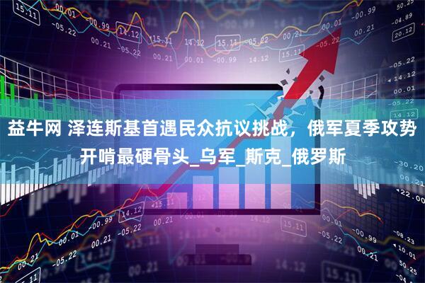 益牛网 泽连斯基首遇民众抗议挑战，俄军夏季攻势开啃最硬骨头_乌军_斯克_俄罗斯