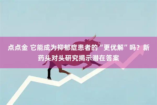 点点金 它能成为抑郁症患者的“更优解”吗？新药头对头研究揭示潜在答案