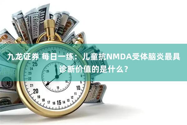 九龙证券 每日一练:儿童抗NMDA受体脑炎最具诊断价值的是什么?
