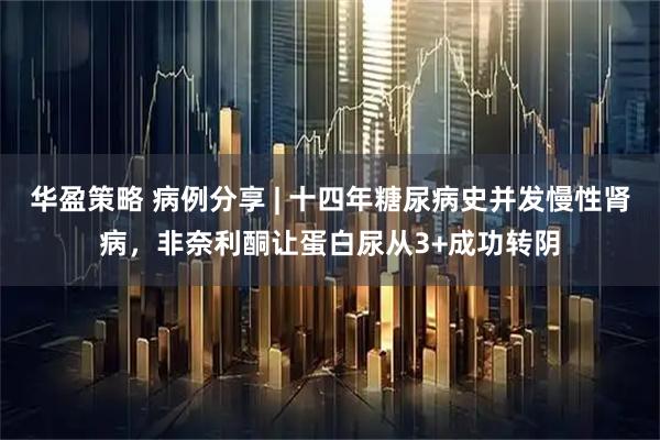 华盈策略 病例分享 | 十四年糖尿病史并发慢性肾病，非奈利酮让蛋白尿从3+成功转阴