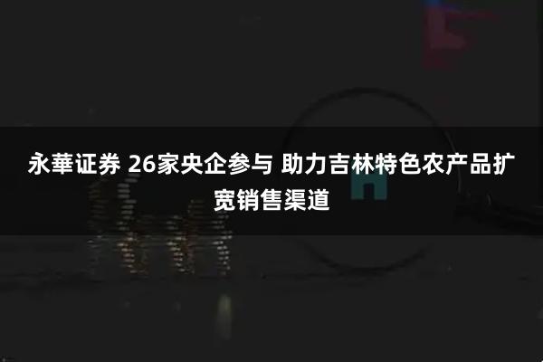 永華证券 26家央企参与&#32;助力吉林特色农产品扩宽销售渠道