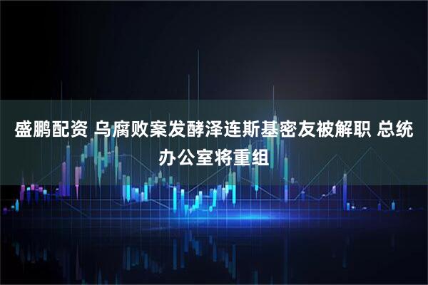 盛鹏配资 乌腐败案发酵泽连斯基密友被解职 总统办公室将重组