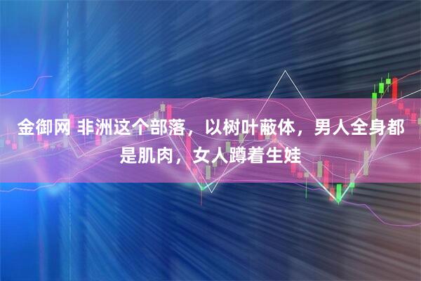 金御网 非洲这个部落，以树叶蔽体，男人全身都是肌肉，女人蹲着生娃