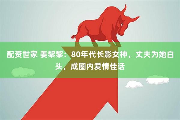 配资世家 姜黎黎：80年代长影女神，丈夫为她白头，成圈内爱情佳话