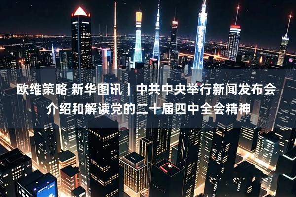 欧维策略 新华图讯｜中共中央举行新闻发布会 介绍和解读党的二十届四中全会精神