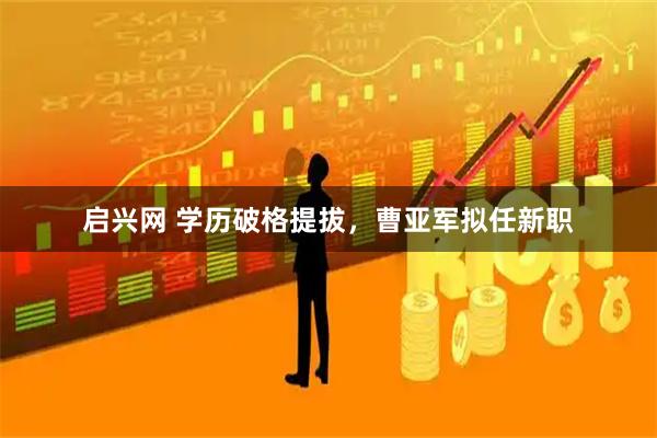 启兴网 学历破格提拔，曹亚军拟任新职