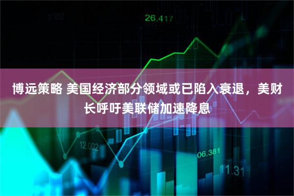 博远策略 美国经济部分领域或已陷入衰退,美财长呼吁美联储加速降息