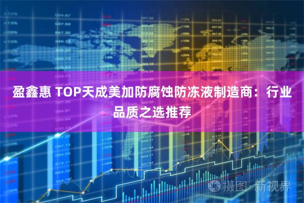 盈鑫惠 TOP天成美加防腐蚀防冻液制造商:行业品质之选推荐