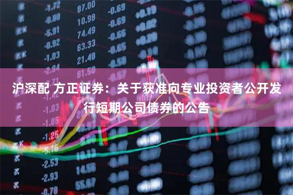 沪深配 方正证券:关于获准向专业投资者公开发行短期公司债券的公告