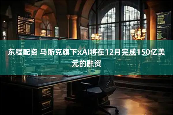 东程配资 马斯克旗下xAI将在12月完成150亿美元的融资