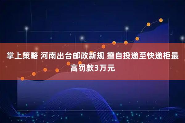 掌上策略 河南出台邮政新规 擅自投递至快递柜最高罚款3万元