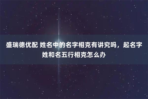 盛瑞德优配 姓名中的名字相克有讲究吗，起名字姓和名五行相克怎么办
