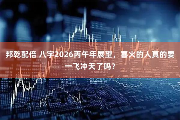 邦乾配倍 八字2026丙午年展望，喜火的人真的要一飞冲天了吗？