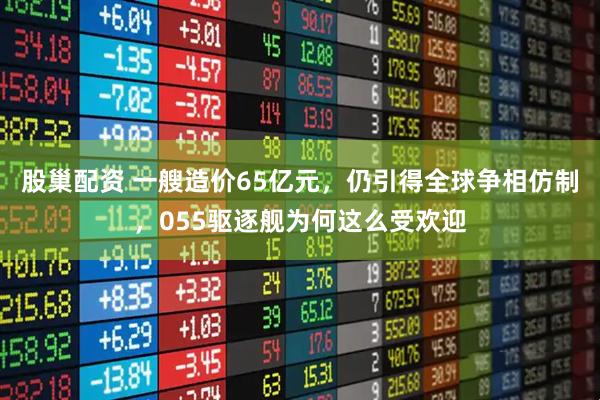 股巢配资 一艘造价65亿元，仍引得全球争相仿制，055驱逐舰为何这么受欢迎
