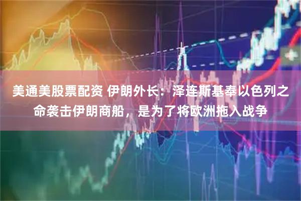 美通美股票配资 伊朗外长：泽连斯基奉以色列之命袭击伊朗商船，是为了将欧洲拖入战争