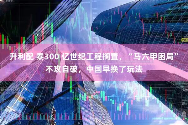 升利配 泰300 亿世纪工程搁置，“马六甲困局”不攻自破，中国早换了玩法