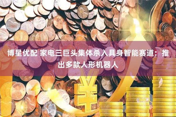 博星优配 家电三巨头集体杀入具身智能赛道:推出多款人形机器人