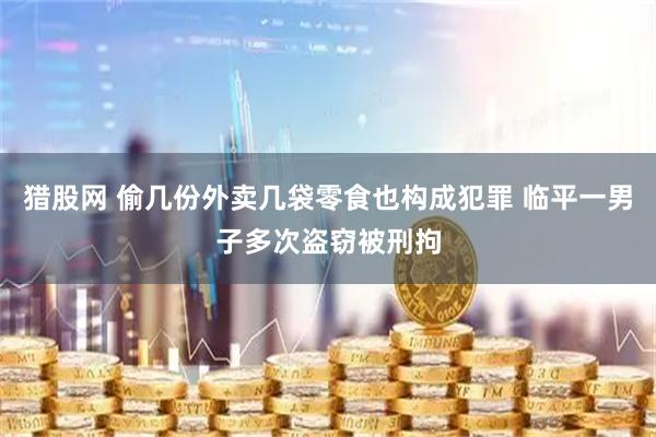 猎股网 偷几份外卖几袋零食也构成犯罪 临平一男子多次盗窃被刑拘